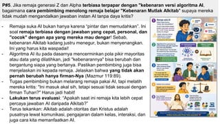 P#5. Jika remaja generasi Z dan Alpha terbiasa terpapar dengan "kebenaran versi algoritma AI,
bagaimana cara pembimbing menolong remaja belajar "Kebenaran Mutlak Alkitab" supaya mereka
tidak mudah mengandalkan jawaban instan AI tanpa daya kritis?
- Remaja suka AI bukan hanya karena “pintar dan memudahkan”. Ini
soal remaja terbiasa dengan jawaban yang cepat, personal, dan
"cocok" dengan apa yang mereka mau dengar! Sebab,
kebenaran Alkitab kadang justru menegur, bukan menyenangkan.
Ini yang harus kita waspadai!
- Algoritma AI itu pada dasarnya mencerminkan pola pikir mayoritas
atau data yang dilatihkan, jadi "kebenarannya" bisa berubah dan
bergantung siapa yang bertanya. Pastikan pembimbing juga bisa
menjelaskan ini kepada remaja. Jelaskan bahwa yang tidak akan
pernah berubah hanya firman-Nya (Mazmur 119:89).
- Tugas pembimbing bukan melarang remaja pakai AI, tapi melatih
mereka kritis: "Ini masuk akal sih, tetapi sesuai tidak sesuai dengan
firman Tuhan?" Harus jadi habit!
- Lakukan terus evaluasi: “Apakah saat ini remaja kita lebih cepat
percaya jawaban AI daripada Alkitab?”
- Terus tekankan: Alkitab adalah otoritas dan Kristus adalah
pusatnya lewat komunikasi, pengajaran dalam kelas, interaksi, dan
juga cara kita memanfaatkan AI.
 
