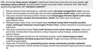 P#6. Jika remaja hidup secara "phygital" (meleburkan batas hidup dunia fisik dan dunia digital), apa
bahayanya secara spiritual, terutama dalam konteks pemuridan ketika "kehadiran fisik" tidak dapat
sepenuhnya digantikan oleh "kehadiran avatar/AI"?
1. Bahaya terbesar bukan teknologinya, melainkan ketika teknologi menggantikan relasi manusia.
2. Hampir semua jawaban kembali pada satu ide bahwa pemuridan adalah relasi, bukan informasi.
3. Ada yang menyoroti bahayanya ketika remaja mulai menganggap interaksi digital sudah cukup
sehingga semakin menjauh dari persekutuan, ibadah, dan relasi yang membangun
pertumbuhan rohani.
4. Ketergantungan pada AI dan dunia digital dapat membuat remaja lebih menyukai jawaban
instan, kehilangan kebiasaan merenungkan firman Tuhan, bahkan berpotensi menyimpang dari
kebenaran.
5. Ada yang menekankan bahwa Yesus hadir bersama murid, bukan hanya mengajar. Karena itu,
pemuridan membutuhkan hidup bersama, saling mengenal, saling menegur, saling mendoakan,
saling melayani.
6. Peserta mengangkat dampak lain dari kehidupan phygital, seperti berkurangnya empati,
hilangnya kepekaan terhadap pergumulan sesama, hingga munculnya identitas yang tidak
autentik di ruang digital.
7. Salah satu PR pembimbing: pembimbing harus mampu memberikan jawaban alkitabiah
sehingga remaja lebih memilih berdiskusi dengan pembimbing daripada langsung bertanya kepada
AI.
 