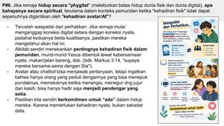 P#6. Jika remaja hidup secara "phygital" (meleburkan batas hidup dunia fisik dan dunia digital), apa
bahayanya secara spiritual, terutama dalam konteks pemuridan ketika "kehadiran fisik" tidak dapat
sepenuhnya digantikan oleh "kehadiran avatar/AI"?
- Teruslah waspadai dan perhatikan. Jika remaja mulai
menganggap koneksi digital setara dengan koneksi nyata,
padahal keduanya beda kualitasnya, pastikan mereka
mengetahui akan hal ini.
- Alkitab sendiri menekankan pentingnya kehadiran fisik dalam
pemuridan, murid-murid Yesus dibentuk lewat kebersamaan
nyata, makan/jalan bareng, dsb. (bdk. Markus 3:14, "supaya
mereka bersama-sama dengan Dia").
- Avatar atau chatbot bisa menjawab pertanyaan, tetapi ingatkan
bahwa hanya orang yang peduli dengannya yang bisa menepuk
pundaknya, memeluknya ketika menangis, menegur dng jujur
dan kasih, bisa hanya hadir saja menjadi pendengar yang
setia.
- Pastikan kita sendiri berkomitmen untuk “ada” dalam hidup
mereka. Karena memerlukan kehadiran nyata, bukan sekadar
data.
 