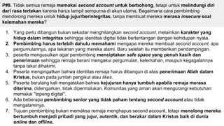P#8. Tidak semua remaja memakai second account untuk berbohong, tetapi untuk melindungi diri
dari rasa tertekan karena harus tampil sempurna di akun utama. Bagaimana cara pembimbing
mendorong mereka untuk hidup jujur/berintegritas, tanpa membuat mereka merasa insecure soal
kelemahan mereka?
1. Yang perlu dibangun bukan sekadar menghilangkan second account, melainkan karakter yang
hidup dalam integritas sehingga identitas digital tidak bertentangan dengan kehidupan nyata.
2. Pembimbing harus terlebih dahulu memahami mengapa mereka membuat second account, apa
pergumulannya, apa tekanan yang mereka alami. Baru setelah itu memberikan pendampingan.
3. peserta mengusulkan agar pembimbing menciptakan safe space yang penuh kasih dan
penerimaan sehingga remaja berani mengakui pergumulan, kelemahan, maupun kegagalannya
tanpa takut dihakimi.
4. Peserta mengingatkan bahwa identitas remaja harus dibangun di atas penerimaan Allah dalam
Kristus, bukan pada jumlah pengikut atau likes.
5. Peserta berulang kali mengatakan bahwa kejujuran hanya tumbuh apabila remaja merasa
diterima, didengarkan, tidak dipermalukan. Komunitas yang aman akan mengurangi kebutuhan
memakai "topeng digital".
6. Ada beberapa pembimbing senior yang tidak paham tentang second account atau tidak
mengalaminya.
7. Tujuan pembimbing bukan memaksa remaja menghapus second account, tetapi menolong mereka
bertumbuh menjadi pribadi yang jujur, autentik, dan berakar dalam Kristus baik di dunia
online dan offline.
 