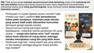 P#8. Tidak semua remaja memakai second account untuk berbohong, tetapi untuk melindungi diri
dari rasa tertekan karena harus tampil sempurna di akun utama. Bagaimana cara pembimbing
mendorong mereka untuk hidup jujur/berintegritas, tanpa membuat mereka merasa insecure soal
kelemahan mereka?
- Pertanyaan ini mudah dijawab secara normatif ("ajak
mereka jujur saja"), padahal akar persoalannya
bukan pada remajanya, melainkan pada standar
yang secara tidak sadar ditanamkan komunitas
(termasuk gereja) kepada mereka.
- Second account sering kali bukan bentuk
ketidakjujuran, melainkan bentuk pertahanan diri yang
cerdas — remaja tahu bahwa versi "asli" mereka
belum tentu diterima di ruang utama, sehingga
mereka menciptakan ruang lain yang lebih aman.
- Pertanyaan bagi kita: "ruang seperti apa yang selama
ini kita ciptakan sehingga kejujuran terasa berisiko
bagi mereka?"
 
