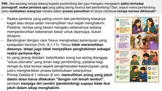 P#9. Jika seorang remaja datang kepada pembimbing dan jujur mengaku mengalami adiksi terhadap
pornografi, reaksi pertama apa yang paling sering muncul dari pembimbing? Dan, sejauh mana pembimbing
perlu melibatkan orang tua mereka dalam proses pemulihan ini tanpa membuat remaja merasa dikhianati?
- Reaksi pertama yang paling umum dari pembimbing biasanya
kaget atau tanpa sadar menampilkan raut wajah menghakimi.
Padahal, remaja yang berani mengaku sebenarnya sedang
mempertaruhkan keberanian besar untuk dipercaya, bukan
dihakimi.
- Bandingkan dengan cara Yesus menghadapi perempuan yang
kedapatan berzina (Yoh. 8:1-11). Yesus tidak meremehkan
dosanya, tetapi juga tidak menjadikan penghakiman sebagai
reaksi pertama-Nya.
- Ini yang jarang disadari, keterlibatan orang tua sering dianggap
"solusi otomatis" yang aman bagi pembimbing, padahal bagi
remaja itu bisa terasa seperti pengkhianatan kepercayaan yang
justru menghentikan proses keterbukaan selanjutnya.
- Prinsip Galatia 6:1 relevan di sini: memulihkan orang yang jatuh
dalam dosa harus dilakukan "dengan roh lemah lembut",
sembari menjaga diri sendiri (pembimbing) supaya tidak ikut
jatuh dalam sikap menghakimi.
 