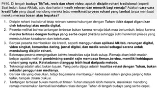 P#10. Di tengah budaya TikTok, reels dan short video, apakah disiplin rohani tradisional (seperti
Saat teduh, baca Alkitab, atau doa harian) masih relevan dan menarik bagi remaja? Adakah cara-cara
kreatif lain yang dapat menolong mereka tetap menikmati proses rohani yang lambat tanpa membuat
mereka merasa bosan atau terpaksa?
1. Disiplin rohani tradisional tetap relevan karena hubungan dengan Tuhan tidak dapat digantikan
oleh teknologi atau media digital.
2. Peserta melihat bahwa tantangan terbesar bukan karena remaja tidak mau bertumbuh, tetapi karena
mereka terbiasa dengan budaya yang serba cepat (instan) sehingga sulit menikmati proses yang
membutuhkan kesabaran dan ketekunan.
3. Banyak peserta memberikan ide kreatif, seperti menggunakan aplikasi Alkitab, renungan digital,
video singkat, komunitas daring, jurnal digital, dan media sosial sebagai sarana untuk
mendukung disiplin rohani.
4. Beberapa peserta mengingatkan bahwa kreativitas saja tidak cukup. Remaja akan lebih mudah
belajar apabila melihat pembimbing sendiri rajin membaca firman,berdoa, memiliki kehidupan
rohani yang nyata. Keteladanan dianggap lebih kuat daripada metode.
5. Teknologi adalah alat, bukan tujuan. Yang perlu dijaga adalah kualitas relasi dengan Tuhan, bukan
sekadar penggunaan medianya.
6. Banyak ide yang diusulkan, tetapi bagaimana membangun kebiasaan rohani jangka panjang tidak
terlalu tampak dalam diskusi.
7. Tantangan terbesar bukan membuat firman Tuhan menjadi lebih menarik, melainkan menolong
remaja menemukan kembali keindahan relasi dengan Tuhan di tengah budaya yang serba cepat.
 
