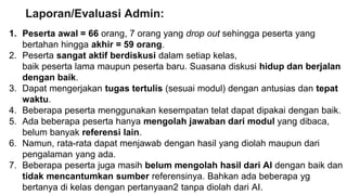1. Peserta awal = 66 orang, 7 orang yang drop out sehingga peserta yang
bertahan hingga akhir = 59 orang.
2. Peserta sangat aktif berdiskusi dalam setiap kelas,
baik peserta lama maupun peserta baru. Suasana diskusi hidup dan berjalan
dengan baik.
3. Dapat mengerjakan tugas tertulis (sesuai modul) dengan antusias dan tepat
waktu.
4. Beberapa peserta menggunakan kesempatan telat dapat dipakai dengan baik.
5. Ada beberapa peserta hanya mengolah jawaban dari modul yang dibaca,
belum banyak referensi lain.
6. Namun, rata-rata dapat menjawab dengan hasil yang diolah maupun dari
pengalaman yang ada.
7. Beberapa peserta juga masih belum mengolah hasil dari AI dengan baik dan
tidak mencantumkan sumber referensinya. Bahkan ada beberapa yg
bertanya di kelas dengan pertanyaan2 tanpa diolah dari AI.
Laporan/Evaluasi Admin:
 