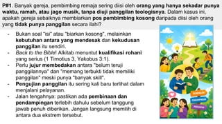 P#1. Banyak gereja, pembimbing remaja sering diisi oleh orang yang hanya sekadar punya
waktu, ramah, atau jago musik, tanpa diuji panggilan teologisnya. Dalam kasus ini,
apakah gereja sebaiknya membiarkan pos pembimbing kosong daripada diisi oleh orang
yang tidak punya panggilan secara ilahi?
- Bukan soal "isi" atau "biarkan kosong", melainkan
kebutuhan antara yang mendesak dan kekudusan
panggilan itu sendiri.
- Back to the Bible! Alkitab menuntut kualifikasi rohani
yang serius (1 Timotius 3, Yakobus 3:1).
- Perlu jujur membedakan antara "belum teruji
panggilannya" dan "memang terbukti tidak memiliki
panggilan" meski punya "banyak skill".
- Pengujian panggilan itu sering kali baru terlihat dalam
menjalani pelayanan.
- Jalan tengahnya: pastikan ada pembinaan dan
pendampingan terlebih dahulu sebelum tanggung
jawab penuh diberikan. Jangan langsung memilih di
antara dua ekstrem tersebut.
 