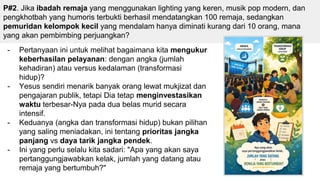 P#2. Jika ibadah remaja yang menggunakan lighting yang keren, musik pop modern, dan
pengkhotbah yang humoris terbukti berhasil mendatangkan 100 remaja, sedangkan
pemuridan kelompok kecil yang mendalam hanya diminati kurang dari 10 orang, mana
yang akan pembimbing perjuangkan?
- Pertanyaan ini untuk melihat bagaimana kita mengukur
keberhasilan pelayanan: dengan angka (jumlah
kehadiran) atau versus kedalaman (transformasi
hidup)?
- Yesus sendiri menarik banyak orang lewat mukjizat dan
pengajaran publik, tetapi Dia tetap menginvestasikan
waktu terbesar-Nya pada dua belas murid secara
intensif.
- Keduanya (angka dan transformasi hidup) bukan pilihan
yang saling meniadakan, ini tentang prioritas jangka
panjang vs daya tarik jangka pendek.
- Ini yang perlu selalu kita sadari: "Apa yang akan saya
pertanggungjawabkan kelak, jumlah yang datang atau
remaja yang bertumbuh?"
 