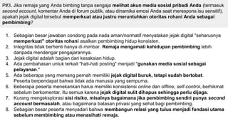 P#3. Jika remaja yang Anda bimbing tanpa sengaja melihat akun media sosial pribadi Anda (termasuk
second account, komentar Anda di forum publik, atau dinamika emosi Anda saat merespons isu sensitif),
apakah jejak digital tersebut memperkuat atau justru meruntuhkan otoritas rohani Anda sebagai
pembimbing?
1. Sebagian besar jawaban condong pada nada aman/normatif menyatakan jejak digital "seharusnya
memperkuat" otoritas rohani asalkan pembimbing hidup konsisten.
2. Integritas tidak berhenti hanya di mimbar. Remaja mengamati kehidupan pembimbing lebih
daripada mendengar pengajarannya.
3. Jejak digital adalah bagian dari kesaksian hidup.
4. Ada pembahasan untuk terkait "hati-hati posting" menjadi "gunakan media sosial sebagai
pelayanan."
5. Ada beberapa yang memang pernah memiliki jejak digital buruk, tetapi sudah bertobat.
Peserta berpendapat bahwa tidak ada manusia yang sempurna.
6. Beberapa peserta menekankan harus memiliki konsistensi online dan offline, self-control, berhikmat
sebelum berkomentar. Itu semua karena jejak digital sulit dihapus sehingga perlu dijaga.
7. Kurang mengeksplorasi sisi risiko, misalnya bagaimana jika pembimbing sendiri punya second
account bermasalah, atau bagaimana batasan privasi yang sehat bagi pembimbing.
8. Sebagian besar peserta menyadari bahwa membangun relasi yang tulus menjadi fondasi utama
sebelum membimbing atau menasihati remaja.
 