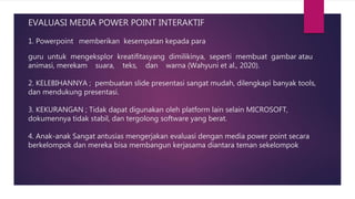 EVALUASI MEDIA POWER POINT INTERAKTIF
1. Powerpoint memberikan kesempatan kepada para
guru untuk mengeksplor kreatifitasyang dimilikinya, seperti membuat gambar atau
animasi, merekam suara, teks, dan warna (Wahyuni et al., 2020).
2. KELEBIHANNYA ; pembuatan slide presentasi sangat mudah, dilengkapi banyak tools,
dan mendukung presentasi.
3. KEKURANGAN ; Tidak dapat digunakan oleh platform lain selain MICROSOFT,
dokumennya tidak stabil, dan tergolong software yang berat.
4. Anak-anak Sangat antusias mengerjakan evaluasi dengan media power point secara
berkelompok dan mereka bisa membangun kerjasama diantara teman sekelompok
 