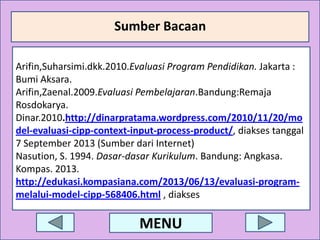 Sumber Bacaan
Sumber :
Arifin,Suharsimi.dkk.2010.Evaluasi Program Pendidikan. Jakarta :
Bumi Aksara.
Arifin,Zaenal.2009.Evaluasi Pembelajaran.Bandung:Remaja
Rosdokarya.
Dinar.2010.http://dinarpratama.wordpress.com/2010/11/20/mo
a
del-evaluasi-cipp-context-input-process-product/, diakses tanggal
7 September 2013 (Sumber dari Internet)
Nasution, S. 1994. Dasar-dasar Kurikulum. Bandung: Angkasa.
Kompas. 2013.
http://edukasi.kompasiana.com/2013/06/13/evaluasi-programmelalui-model-cipp-568406.html , diakses tanggal 7 September 2013 (Sumber dari
Internet)

MENU

 