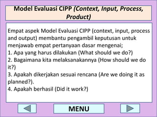 Model Evaluasi CIPP (Context, Input, Process,
Product)
Empat aspek Model Evaluasi CIPP (context, input, process
and output) membantu pengambil keputusan untuk
menjawab empat pertanyaan dasar mengenai;
1. Apa yang harus dilakukan (What should we do?)
2. Bagaimana kita melaksanakannya (How should we do
it?)
3. Apakah dikerjakan sesuai rencana (Are we doing it as
planned?).
4. Apakah berhasil (Did it work?)

MENU

 