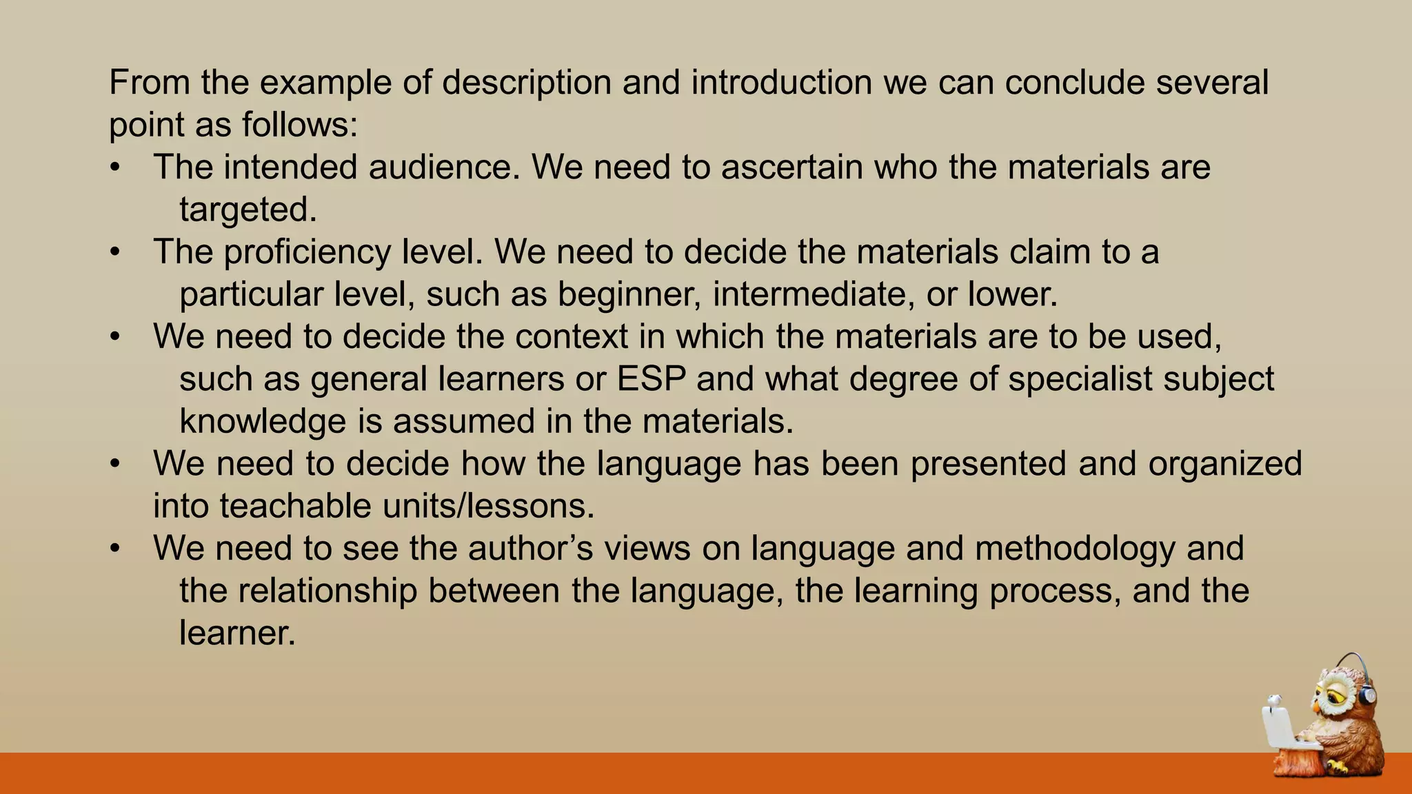 From the example of description and introduction we can conclude several
point as follows:
• The intended audience. We need to ascertain who the materials are
targeted.
• The proficiency level. We need to decide the materials claim to a
particular level, such as beginner, intermediate, or lower.
• We need to decide the context in which the materials are to be used,
such as general learners or ESP and what degree of specialist subject
knowledge is assumed in the materials.
• We need to decide how the language has been presented and organized
into teachable units/lessons.
• We need to see the author‟s views on language and methodology and
the relationship between the language, the learning process, and the
learner.
 