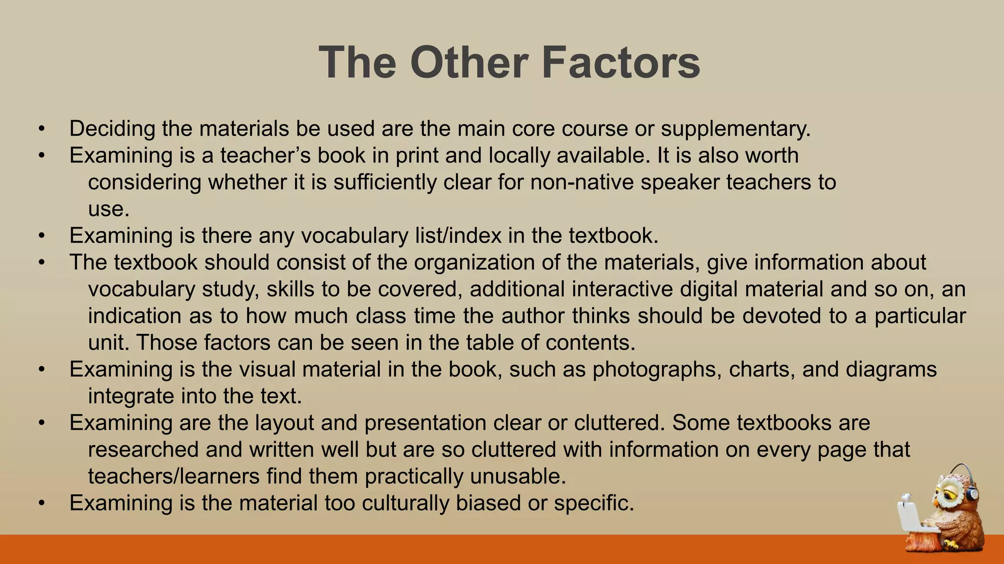 The Other Factors
• Deciding the materials be used are the main core course or supplementary.
• Examining is a teacher‟s book in print and locally available. It is also worth
considering whether it is sufficiently clear for non-native speaker teachers to
use.
• Examining is there any vocabulary list/index in the textbook.
• The textbook should consist of the organization of the materials, give information about
vocabulary study, skills to be covered, additional interactive digital material and so on, an
indication as to how much class time the author thinks should be devoted to a particular
unit. Those factors can be seen in the table of contents.
• Examining is the visual material in the book, such as photographs, charts, and diagrams
integrate into the text.
• Examining are the layout and presentation clear or cluttered. Some textbooks are
researched and written well but are so cluttered with information on every page that
teachers/learners find them practically unusable.
• Examining is the material too culturally biased or specific.
 