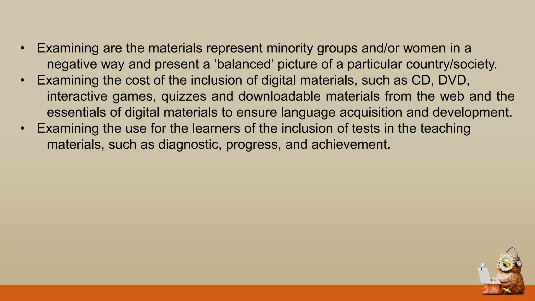 • Examining are the materials represent minority groups and/or women in a
negative way and present a „balanced‟ picture of a particular country/society.
• Examining the cost of the inclusion of digital materials, such as CD, DVD,
interactive games, quizzes and downloadable materials from the web and the
essentials of digital materials to ensure language acquisition and development.
• Examining the use for the learners of the inclusion of tests in the teaching
materials, such as diagnostic, progress, and achievement.
 