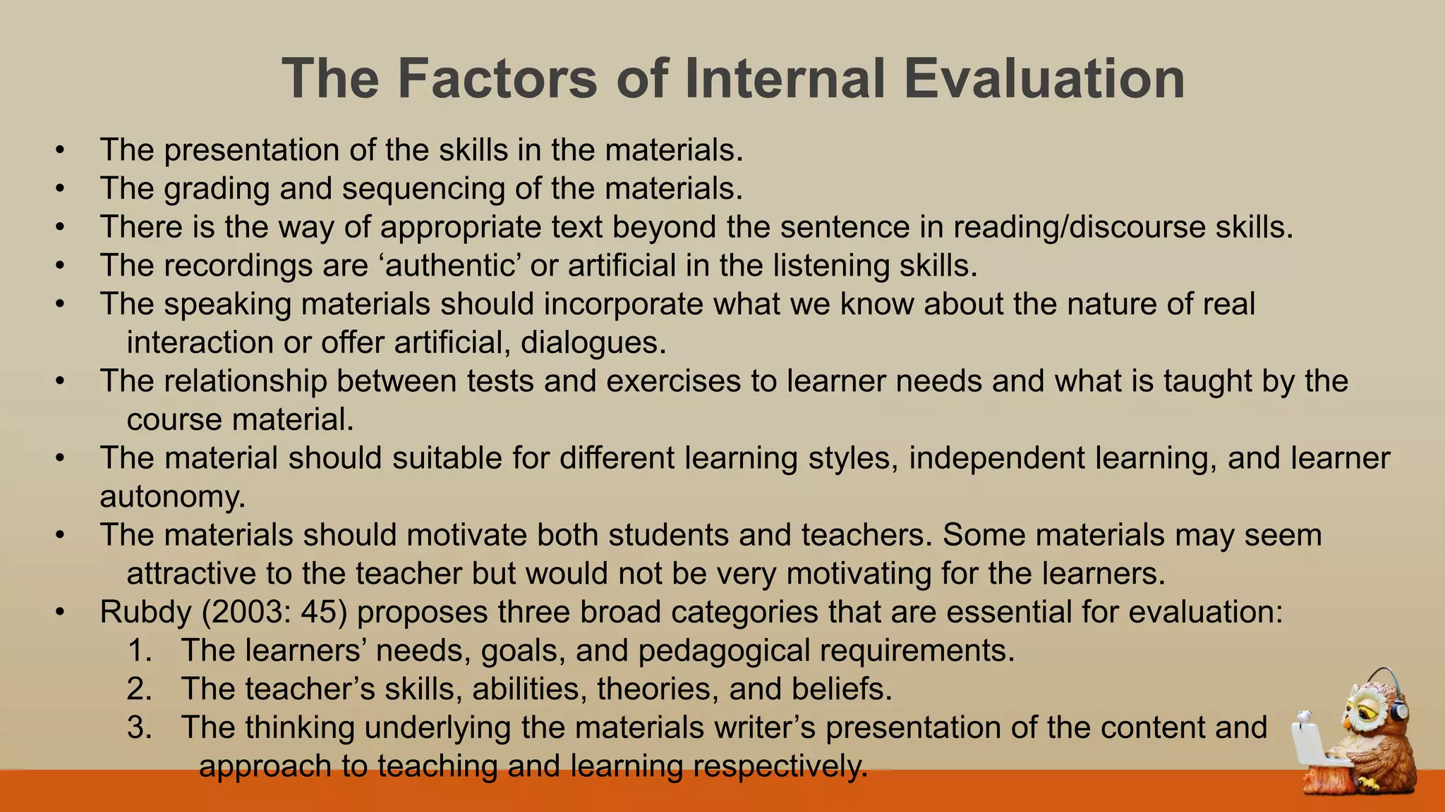 The Factors of Internal Evaluation
• The presentation of the skills in the materials.
• The grading and sequencing of the materials.
• There is the way of appropriate text beyond the sentence in reading/discourse skills.
• The recordings are „authentic‟ or artificial in the listening skills.
• The speaking materials should incorporate what we know about the nature of real
interaction or offer artificial, dialogues.
• The relationship between tests and exercises to learner needs and what is taught by the
course material.
• The material should suitable for different learning styles, independent learning, and learner
autonomy.
• The materials should motivate both students and teachers. Some materials may seem
attractive to the teacher but would not be very motivating for the learners.
• Rubdy (2003: 45) proposes three broad categories that are essential for evaluation:
1. The learners‟ needs, goals, and pedagogical requirements.
2. The teacher‟s skills, abilities, theories, and beliefs.
3. The thinking underlying the materials writer‟s presentation of the content and
approach to teaching and learning respectively.
 
