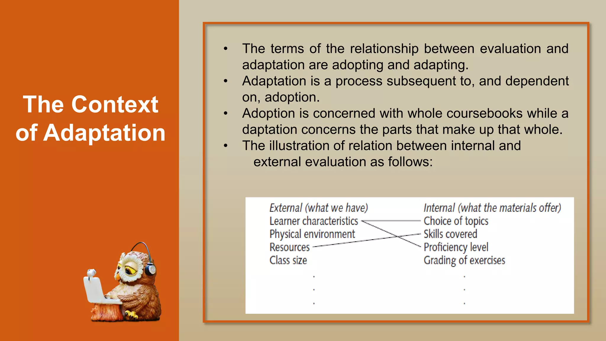 The Context
of Adaptation
• The terms of the relationship between evaluation and
adaptation are adopting and adapting.
• Adaptation is a process subsequent to, and dependent
on, adoption.
• Adoption is concerned with whole coursebooks while a
daptation concerns the parts that make up that whole.
• The illustration of relation between internal and
external evaluation as follows:
 
