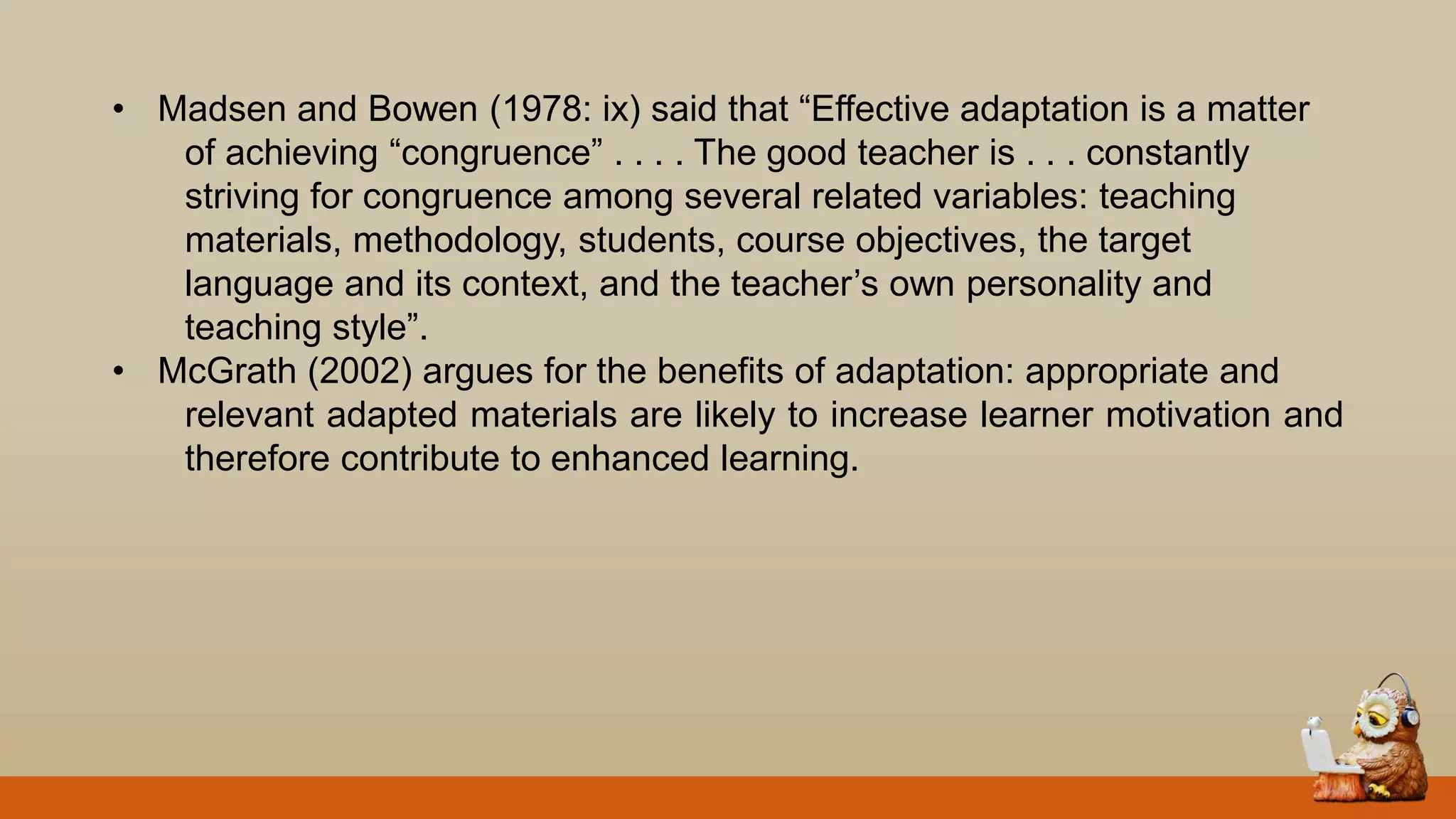 • Madsen and Bowen (1978: ix) said that “Effective adaptation is a matter
of achieving “congruence” . . . . The good teacher is . . . constantly
striving for congruence among several related variables: teaching
materials, methodology, students, course objectives, the target
language and its context, and the teacher‟s own personality and
teaching style”.
• McGrath (2002) argues for the benefits of adaptation: appropriate and
relevant adapted materials are likely to increase learner motivation and
therefore contribute to enhanced learning.
 