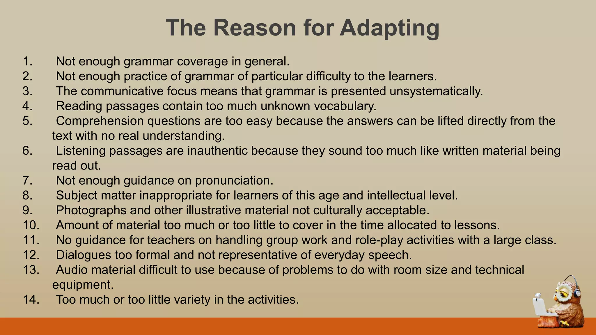 The Reason for Adapting
1. Not enough grammar coverage in general.
2. Not enough practice of grammar of particular difficulty to the learners.
3. The communicative focus means that grammar is presented unsystematically.
4. Reading passages contain too much unknown vocabulary.
5. Comprehension questions are too easy because the answers can be lifted directly from the
text with no real understanding.
6. Listening passages are inauthentic because they sound too much like written material being
read out.
7. Not enough guidance on pronunciation.
8. Subject matter inappropriate for learners of this age and intellectual level.
9. Photographs and other illustrative material not culturally acceptable.
10. Amount of material too much or too little to cover in the time allocated to lessons.
11. No guidance for teachers on handling group work and role-play activities with a large class.
12. Dialogues too formal and not representative of everyday speech.
13. Audio material difficult to use because of problems to do with room size and technical
equipment.
14. Too much or too little variety in the activities.
 