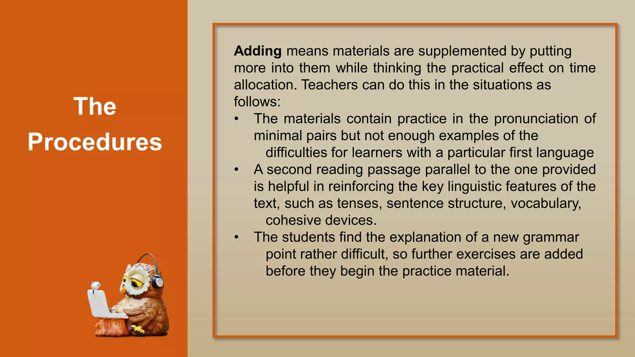 The
Procedures
Adding means materials are supplemented by putting
more into them while thinking the practical effect on time
allocation. Teachers can do this in the situations as
follows:
• The materials contain practice in the pronunciation of
minimal pairs but not enough examples of the
difficulties for learners with a particular first language
• A second reading passage parallel to the one provided
is helpful in reinforcing the key linguistic features of the
text, such as tenses, sentence structure, vocabulary,
cohesive devices.
• The students find the explanation of a new grammar
point rather difficult, so further exercises are added
before they begin the practice material.
 
