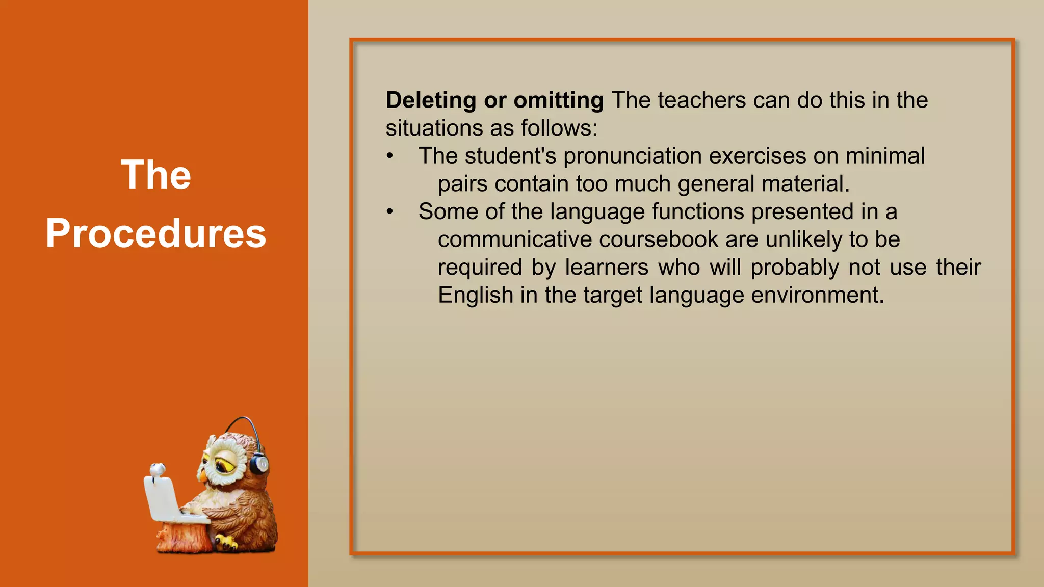 The
Procedures
Deleting or omitting The teachers can do this in the
situations as follows:
• The student's pronunciation exercises on minimal
pairs contain too much general material.
• Some of the language functions presented in a
communicative coursebook are unlikely to be
required by learners who will probably not use their
English in the target language environment.
 