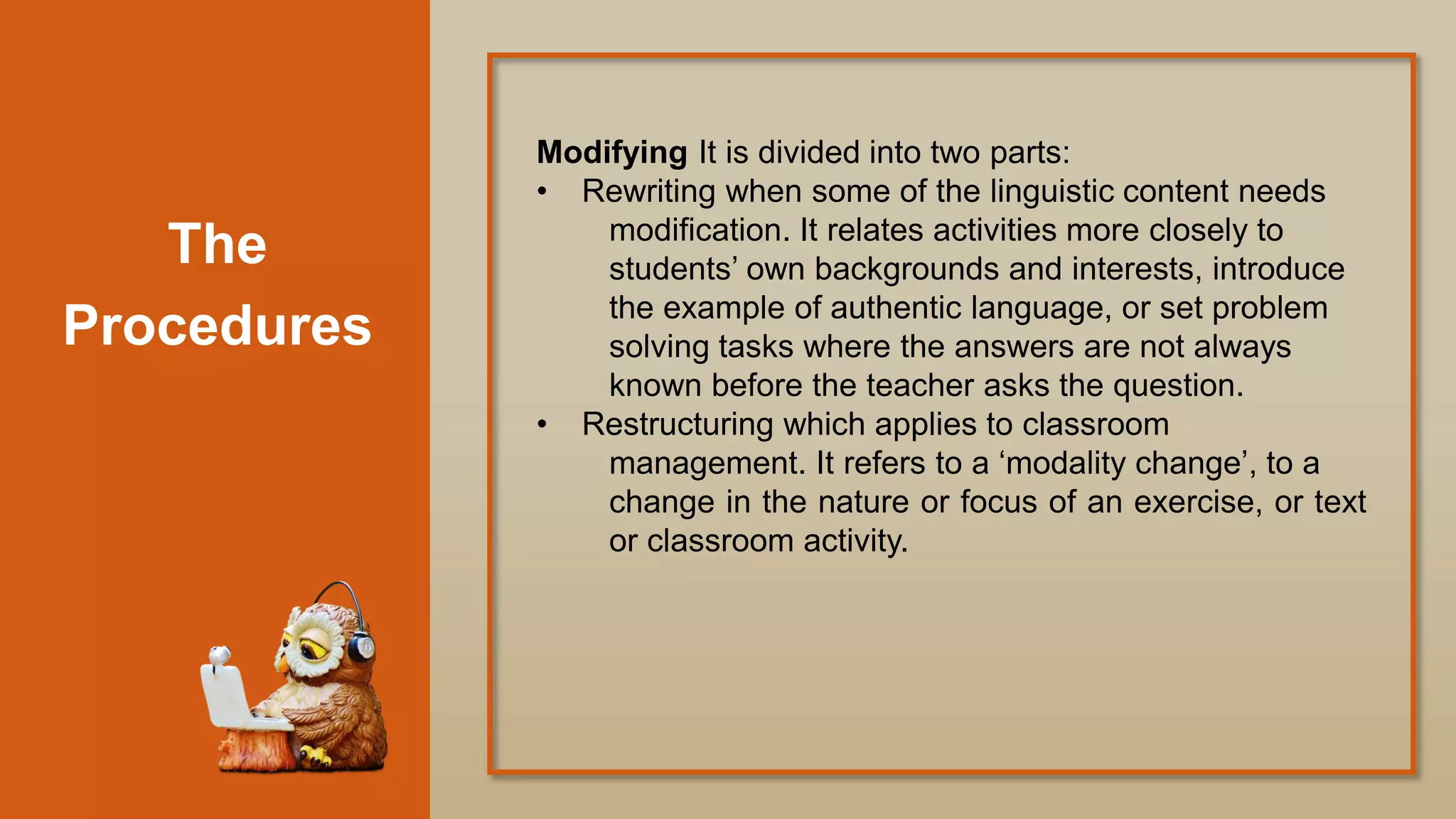The
Procedures
Modifying It is divided into two parts:
• Rewriting when some of the linguistic content needs
modification. It relates activities more closely to
students‟ own backgrounds and interests, introduce
the example of authentic language, or set problem
solving tasks where the answers are not always
known before the teacher asks the question.
• Restructuring which applies to classroom
management. It refers to a „modality change‟, to a
change in the nature or focus of an exercise, or text
or classroom activity.
 
