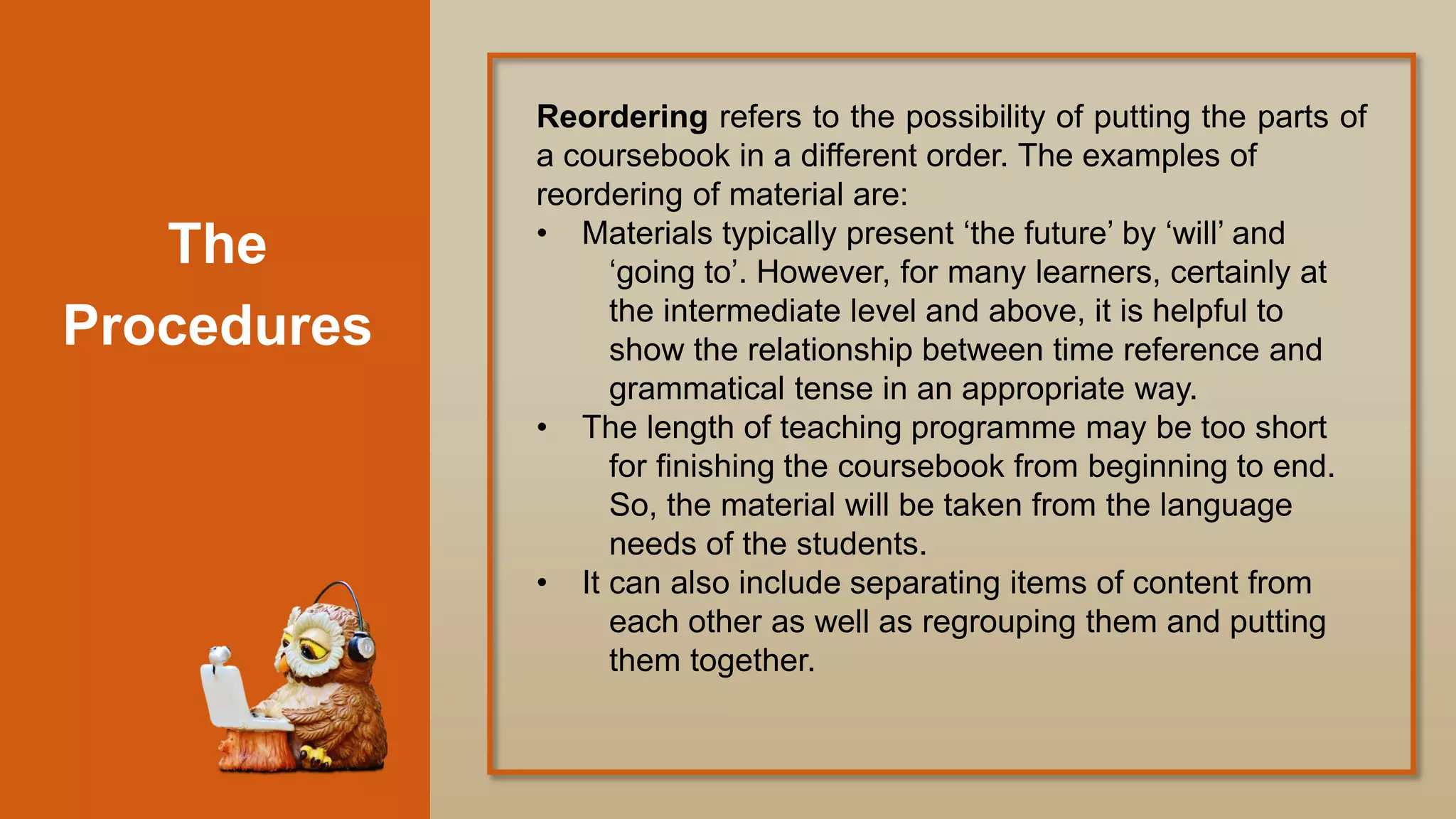 The
Procedures
Reordering refers to the possibility of putting the parts of
a coursebook in a different order. The examples of
reordering of material are:
• Materials typically present „the future‟ by „will‟ and
„going to‟. However, for many learners, certainly at
the intermediate level and above, it is helpful to
show the relationship between time reference and
grammatical tense in an appropriate way.
• The length of teaching programme may be too short
for finishing the coursebook from beginning to end.
So, the material will be taken from the language
needs of the students.
• It can also include separating items of content from
each other as well as regrouping them and putting
them together.
 