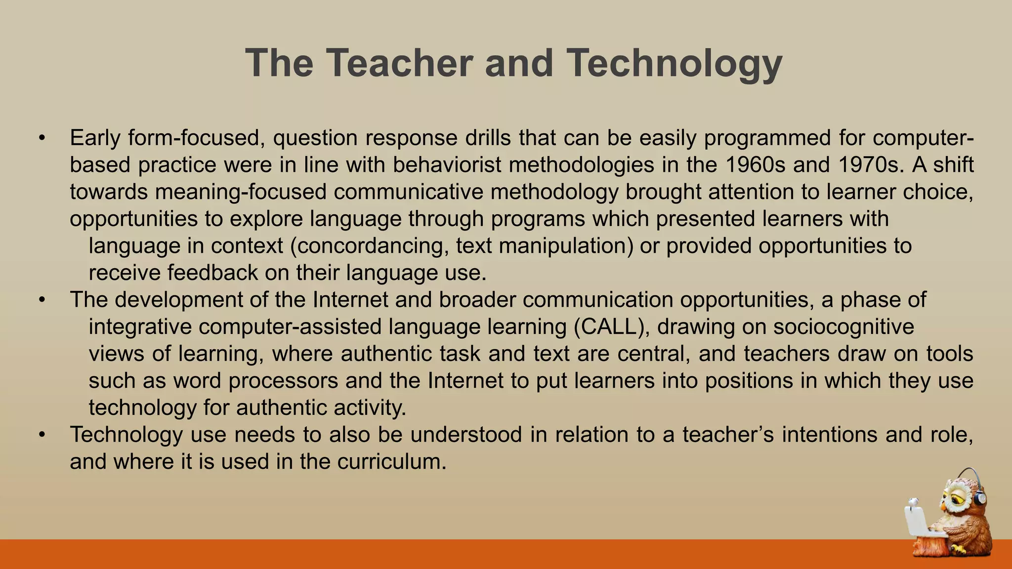 The Teacher and Technology
• Early form-focused, question response drills that can be easily programmed for computer-
based practice were in line with behaviorist methodologies in the 1960s and 1970s. A shift
towards meaning-focused communicative methodology brought attention to learner choice,
opportunities to explore language through programs which presented learners with
language in context (concordancing, text manipulation) or provided opportunities to
receive feedback on their language use.
• The development of the Internet and broader communication opportunities, a phase of
integrative computer-assisted language learning (CALL), drawing on sociocognitive
views of learning, where authentic task and text are central, and teachers draw on tools
such as word processors and the Internet to put learners into positions in which they use
technology for authentic activity.
• Technology use needs to also be understood in relation to a teacher‟s intentions and role,
and where it is used in the curriculum.
 