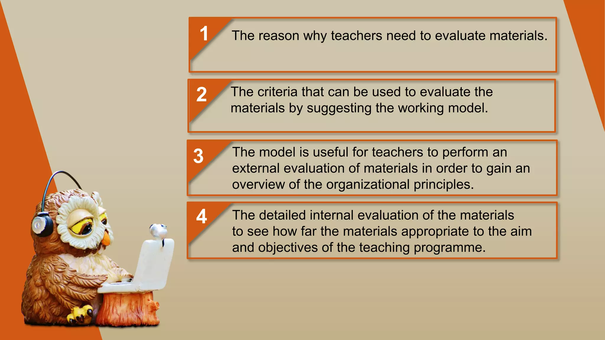 1
2
3
4
The reason why teachers need to evaluate materials.
The criteria that can be used to evaluate the
materials by suggesting the working model.
The model is useful for teachers to perform an
external evaluation of materials in order to gain an
overview of the organizational principles.
The detailed internal evaluation of the materials
to see how far the materials appropriate to the aim
and objectives of the teaching programme.
 