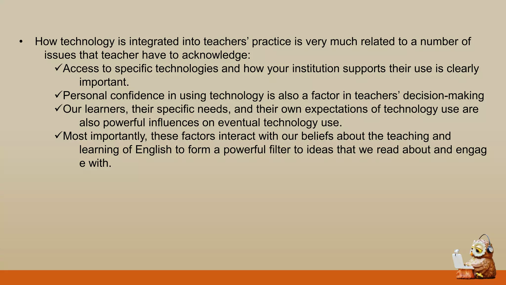 • How technology is integrated into teachers‟ practice is very much related to a number of
issues that teacher have to acknowledge:
Access to specific technologies and how your institution supports their use is clearly
important.
Personal confidence in using technology is also a factor in teachers‟ decision-making
Our learners, their specific needs, and their own expectations of technology use are
also powerful influences on eventual technology use.
Most importantly, these factors interact with our beliefs about the teaching and
learning of English to form a powerful filter to ideas that we read about and engag
e with.
 