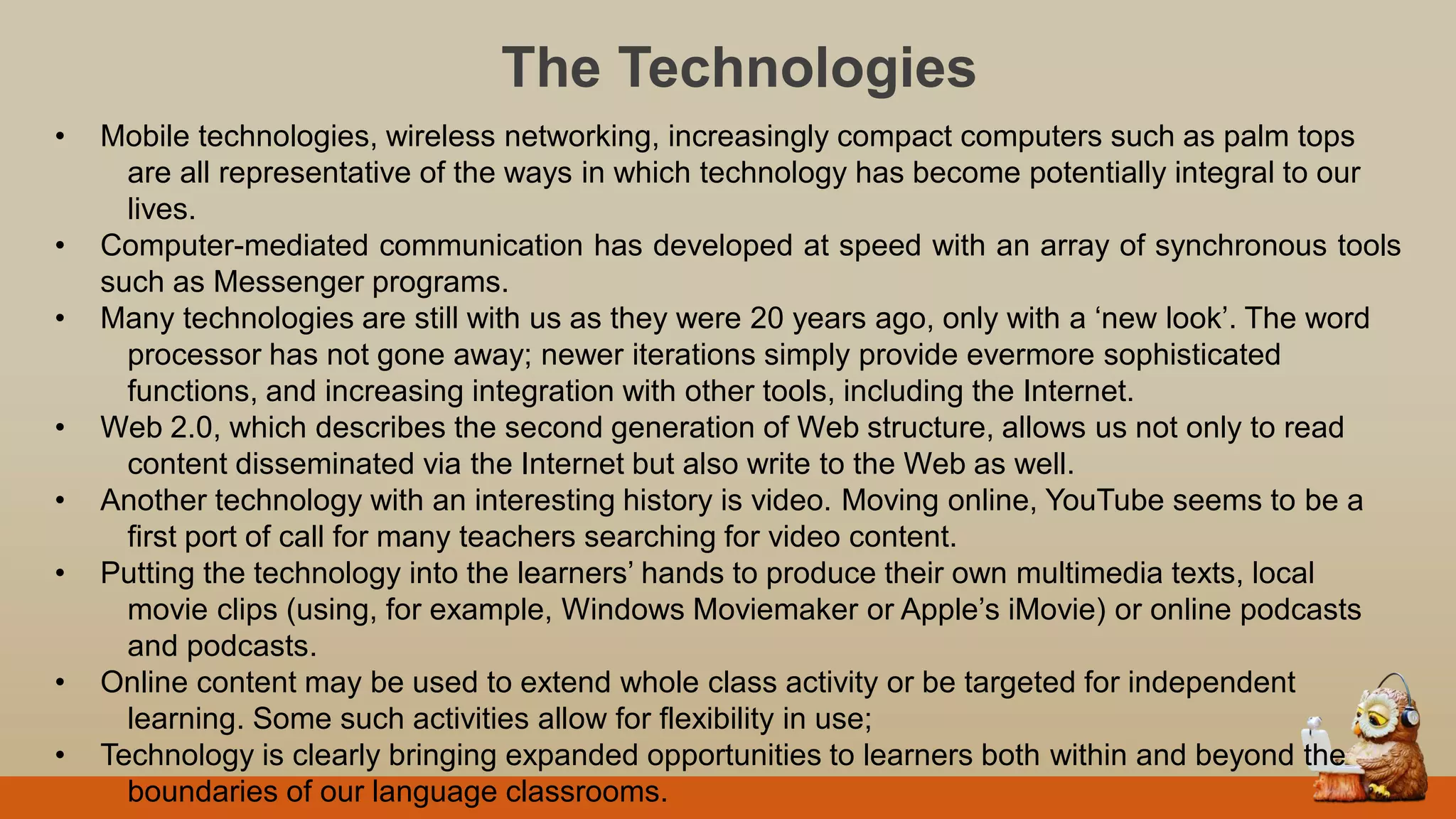The Technologies
• Mobile technologies, wireless networking, increasingly compact computers such as palm tops
are all representative of the ways in which technology has become potentially integral to our
lives.
• Computer-mediated communication has developed at speed with an array of synchronous tools
such as Messenger programs.
• Many technologies are still with us as they were 20 years ago, only with a „new look‟. The word
processor has not gone away; newer iterations simply provide evermore sophisticated
functions, and increasing integration with other tools, including the Internet.
• Web 2.0, which describes the second generation of Web structure, allows us not only to read
content disseminated via the Internet but also write to the Web as well.
• Another technology with an interesting history is video. Moving online, YouTube seems to be a
first port of call for many teachers searching for video content.
• Putting the technology into the learners‟ hands to produce their own multimedia texts, local
movie clips (using, for example, Windows Moviemaker or Apple‟s iMovie) or online podcasts
and podcasts.
• Online content may be used to extend whole class activity or be targeted for independent
learning. Some such activities allow for flexibility in use;
• Technology is clearly bringing expanded opportunities to learners both within and beyond the
boundaries of our language classrooms.
 