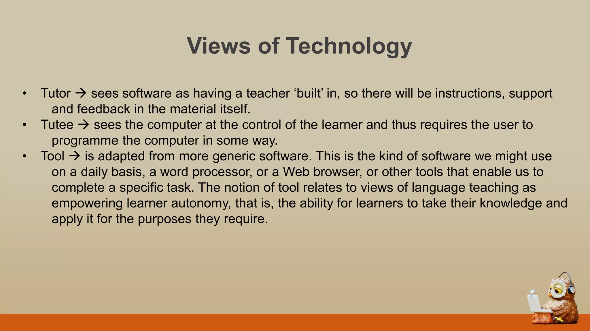 Views of Technology
• Tutor  sees software as having a teacher „built‟ in, so there will be instructions, support
and feedback in the material itself.
• Tutee  sees the computer at the control of the learner and thus requires the user to
programme the computer in some way.
• Tool  is adapted from more generic software. This is the kind of software we might use
on a daily basis, a word processor, or a Web browser, or other tools that enable us to
complete a specific task. The notion of tool relates to views of language teaching as
empowering learner autonomy, that is, the ability for learners to take their knowledge and
apply it for the purposes they require.
 