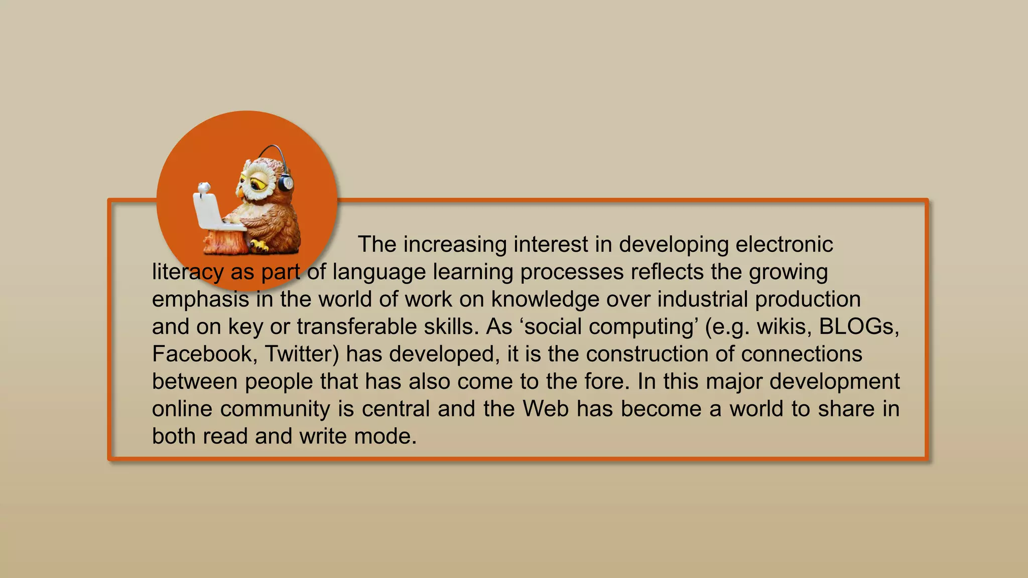 The increasing interest in developing electronic
literacy as part of language learning processes reflects the growing
emphasis in the world of work on knowledge over industrial production
and on key or transferable skills. As „social computing‟ (e.g. wikis, BLOGs,
Facebook, Twitter) has developed, it is the construction of connections
between people that has also come to the fore. In this major development
online community is central and the Web has become a world to share in
both read and write mode.
 