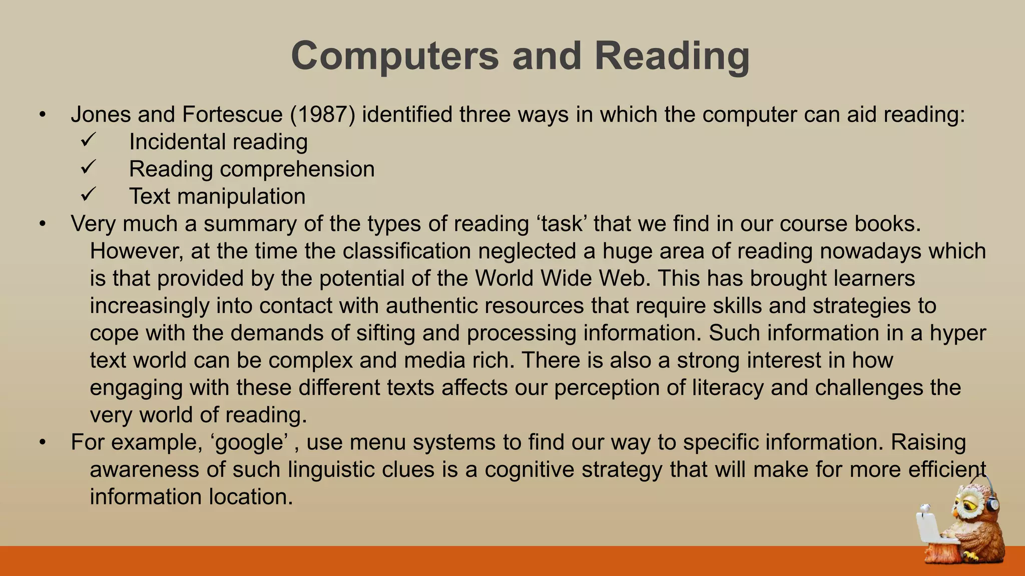 Computers and Reading
• Jones and Fortescue (1987) identified three ways in which the computer can aid reading:
 Incidental reading
 Reading comprehension
 Text manipulation
• Very much a summary of the types of reading „task‟ that we find in our course books.
However, at the time the classification neglected a huge area of reading nowadays which
is that provided by the potential of the World Wide Web. This has brought learners
increasingly into contact with authentic resources that require skills and strategies to
cope with the demands of sifting and processing information. Such information in a hyper
text world can be complex and media rich. There is also a strong interest in how
engaging with these different texts affects our perception of literacy and challenges the
very world of reading.
• For example, „google‟ , use menu systems to find our way to specific information. Raising
awareness of such linguistic clues is a cognitive strategy that will make for more efficient
information location.
 