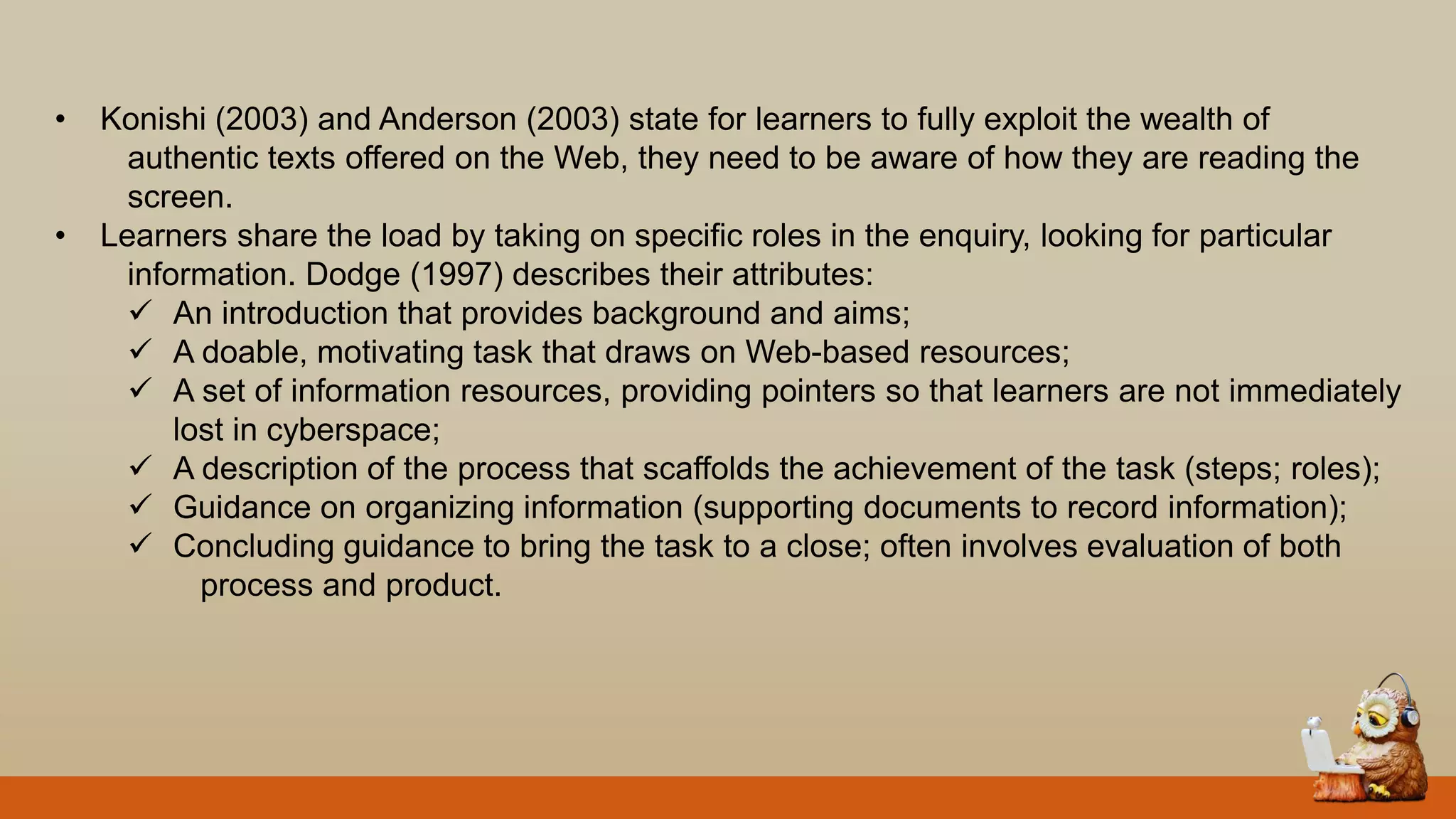 • Konishi (2003) and Anderson (2003) state for learners to fully exploit the wealth of
authentic texts offered on the Web, they need to be aware of how they are reading the
screen.
• Learners share the load by taking on specific roles in the enquiry, looking for particular
information. Dodge (1997) describes their attributes:
 An introduction that provides background and aims;
 A doable, motivating task that draws on Web-based resources;
 A set of information resources, providing pointers so that learners are not immediately
lost in cyberspace;
 A description of the process that scaffolds the achievement of the task (steps; roles);
 Guidance on organizing information (supporting documents to record information);
 Concluding guidance to bring the task to a close; often involves evaluation of both
process and product.
 