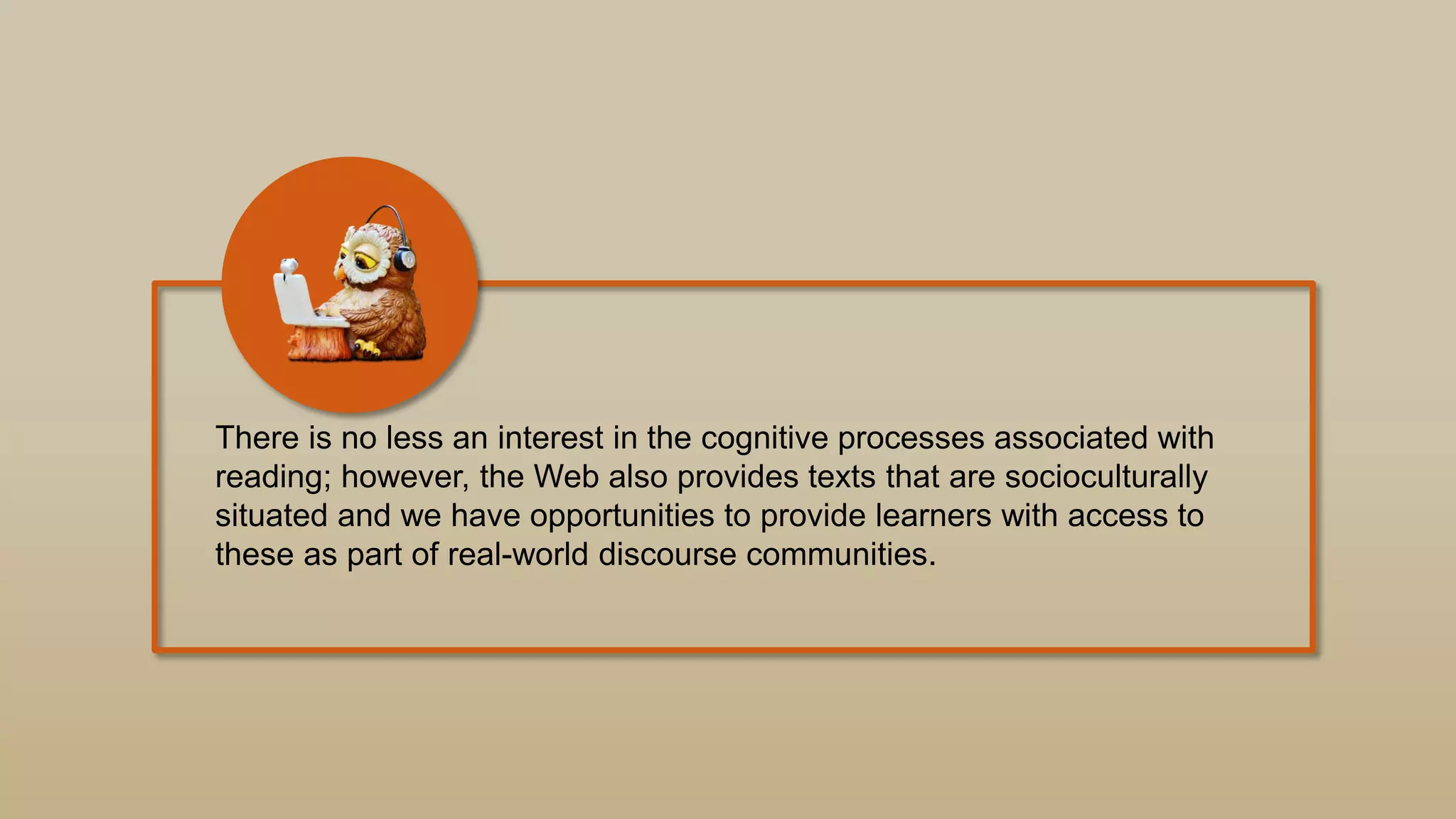 There is no less an interest in the cognitive processes associated with
reading; however, the Web also provides texts that are socioculturally
situated and we have opportunities to provide learners with access to
these as part of real-world discourse communities.
 