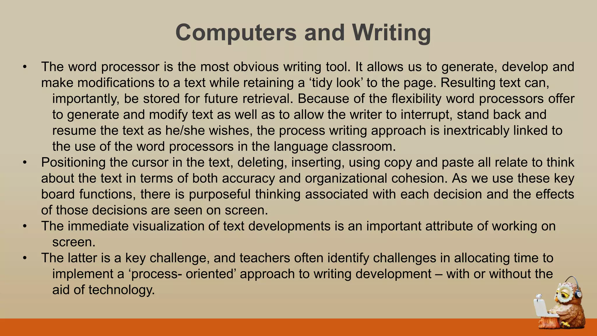 Computers and Writing
• The word processor is the most obvious writing tool. It allows us to generate, develop and
make modifications to a text while retaining a „tidy look‟ to the page. Resulting text can,
importantly, be stored for future retrieval. Because of the flexibility word processors offer
to generate and modify text as well as to allow the writer to interrupt, stand back and
resume the text as he/she wishes, the process writing approach is inextricably linked to
the use of the word processors in the language classroom.
• Positioning the cursor in the text, deleting, inserting, using copy and paste all relate to think
about the text in terms of both accuracy and organizational cohesion. As we use these key
board functions, there is purposeful thinking associated with each decision and the effects
of those decisions are seen on screen.
• The immediate visualization of text developments is an important attribute of working on
screen.
• The latter is a key challenge, and teachers often identify challenges in allocating time to
implement a „process- oriented‟ approach to writing development – with or without the
aid of technology.
 