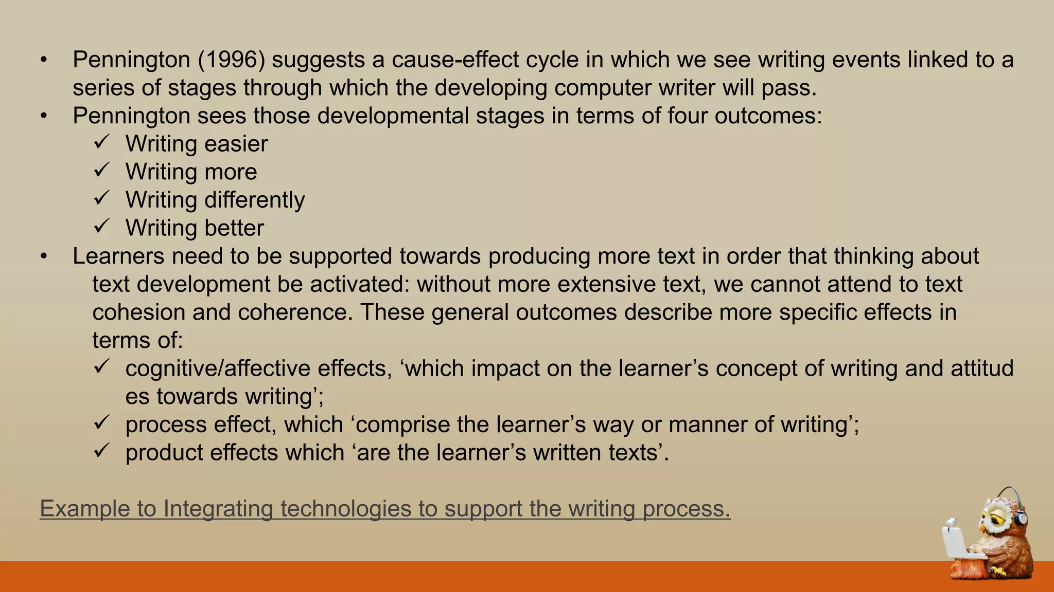 • Pennington (1996) suggests a cause-effect cycle in which we see writing events linked to a
series of stages through which the developing computer writer will pass.
• Pennington sees those developmental stages in terms of four outcomes:
 Writing easier
 Writing more
 Writing differently
 Writing better
• Learners need to be supported towards producing more text in order that thinking about
text development be activated: without more extensive text, we cannot attend to text
cohesion and coherence. These general outcomes describe more specific effects in
terms of:
 cognitive/affective effects, „which impact on the learner‟s concept of writing and attitud
es towards writing‟;
 process effect, which „comprise the learner‟s way or manner of writing‟;
 product effects which „are the learner‟s written texts‟.
Example to Integrating technologies to support the writing process.
 