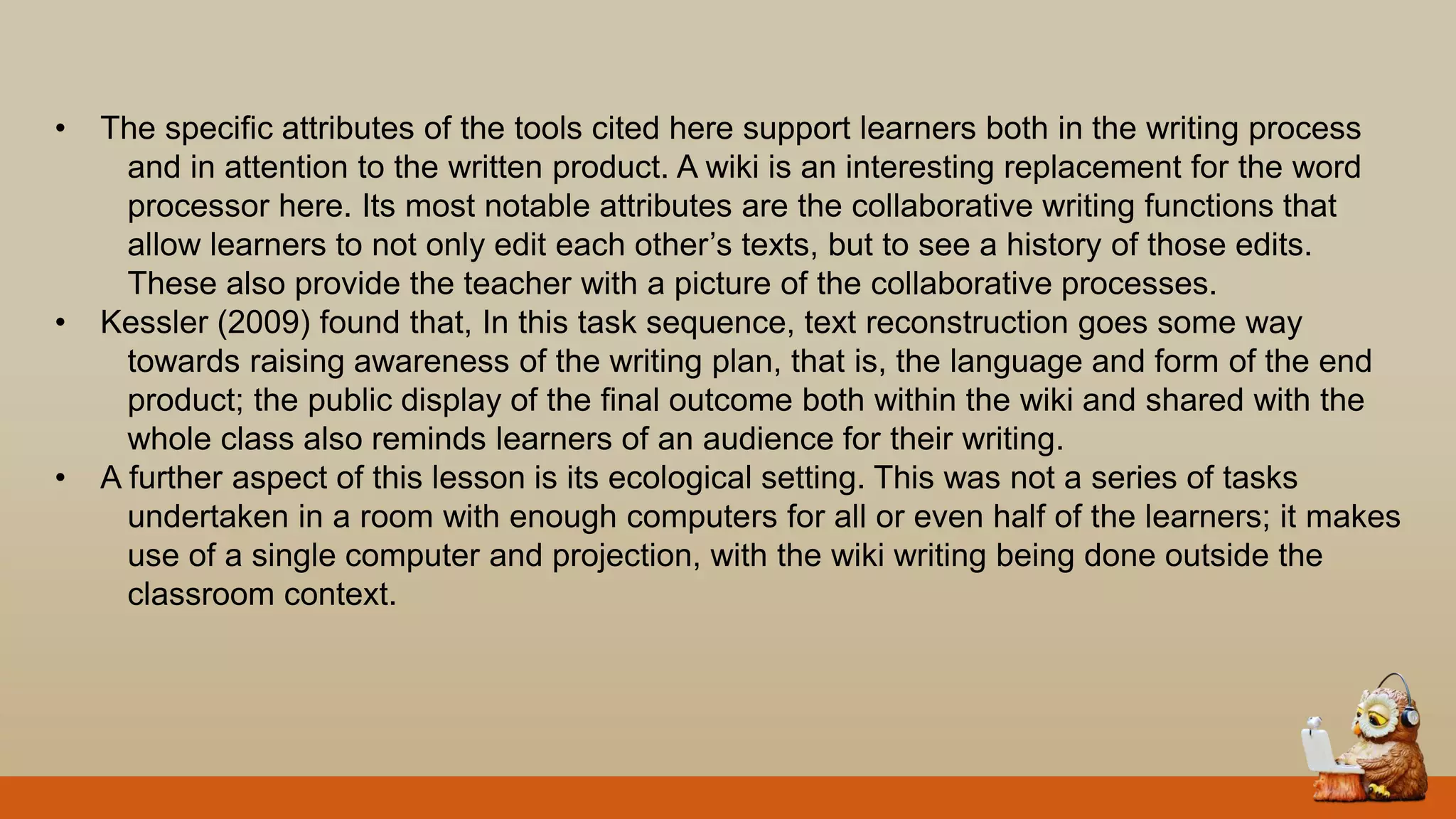 • The specific attributes of the tools cited here support learners both in the writing process
and in attention to the written product. A wiki is an interesting replacement for the word
processor here. Its most notable attributes are the collaborative writing functions that
allow learners to not only edit each other‟s texts, but to see a history of those edits.
These also provide the teacher with a picture of the collaborative processes.
• Kessler (2009) found that, In this task sequence, text reconstruction goes some way
towards raising awareness of the writing plan, that is, the language and form of the end
product; the public display of the final outcome both within the wiki and shared with the
whole class also reminds learners of an audience for their writing.
• A further aspect of this lesson is its ecological setting. This was not a series of tasks
undertaken in a room with enough computers for all or even half of the learners; it makes
use of a single computer and projection, with the wiki writing being done outside the
classroom context.
 