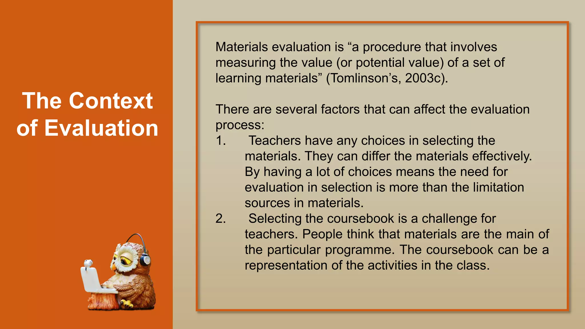 The Context
of Evaluation
Materials evaluation is “a procedure that involves
measuring the value (or potential value) of a set of
learning materials” (Tomlinson‟s, 2003c).
There are several factors that can affect the evaluation
process:
1. Teachers have any choices in selecting the
materials. They can differ the materials effectively.
By having a lot of choices means the need for
evaluation in selection is more than the limitation
sources in materials.
2. Selecting the coursebook is a challenge for
teachers. People think that materials are the main of
the particular programme. The coursebook can be a
representation of the activities in the class.
 