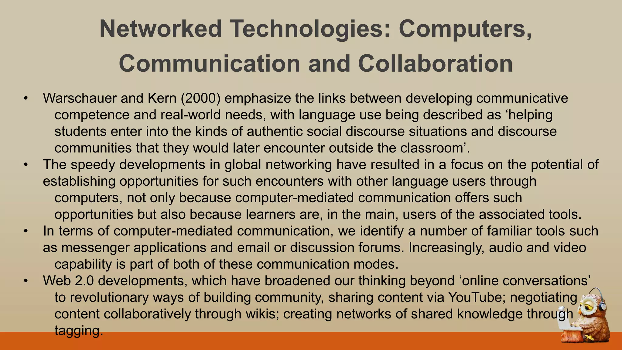 Networked Technologies: Computers,
Communication and Collaboration
• Warschauer and Kern (2000) emphasize the links between developing communicative
competence and real-world needs, with language use being described as „helping
students enter into the kinds of authentic social discourse situations and discourse
communities that they would later encounter outside the classroom‟.
• The speedy developments in global networking have resulted in a focus on the potential of
establishing opportunities for such encounters with other language users through
computers, not only because computer-mediated communication offers such
opportunities but also because learners are, in the main, users of the associated tools.
• In terms of computer-mediated communication, we identify a number of familiar tools such
as messenger applications and email or discussion forums. Increasingly, audio and video
capability is part of both of these communication modes.
• Web 2.0 developments, which have broadened our thinking beyond „online conversations‟
to revolutionary ways of building community, sharing content via YouTube; negotiating
content collaboratively through wikis; creating networks of shared knowledge through
tagging.
 