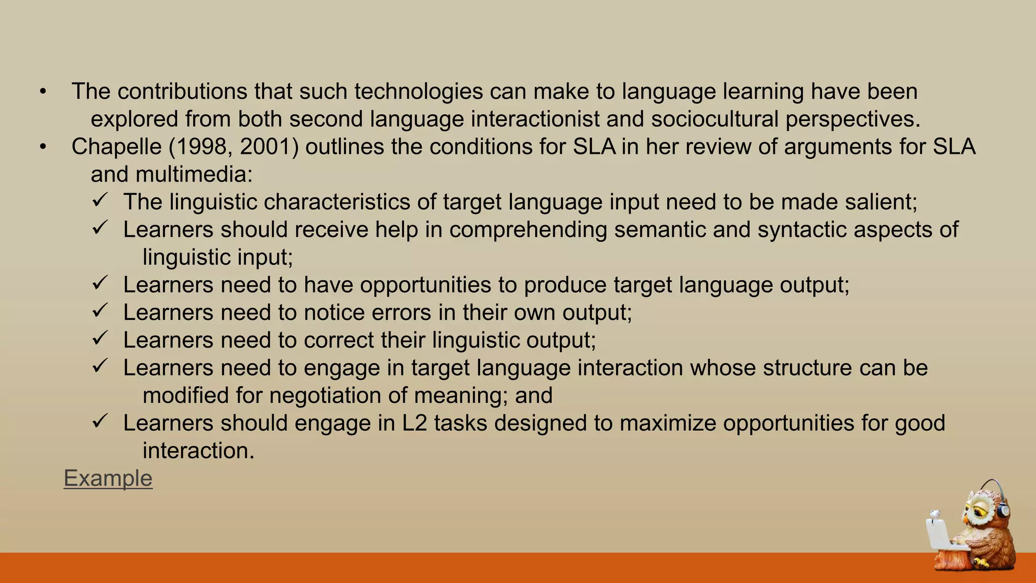 • The contributions that such technologies can make to language learning have been
explored from both second language interactionist and sociocultural perspectives.
• Chapelle (1998, 2001) outlines the conditions for SLA in her review of arguments for SLA
and multimedia:
 The linguistic characteristics of target language input need to be made salient;
 Learners should receive help in comprehending semantic and syntactic aspects of
linguistic input;
 Learners need to have opportunities to produce target language output;
 Learners need to notice errors in their own output;
 Learners need to correct their linguistic output;
 Learners need to engage in target language interaction whose structure can be
modified for negotiation of meaning; and
 Learners should engage in L2 tasks designed to maximize opportunities for good
interaction.
Example
 