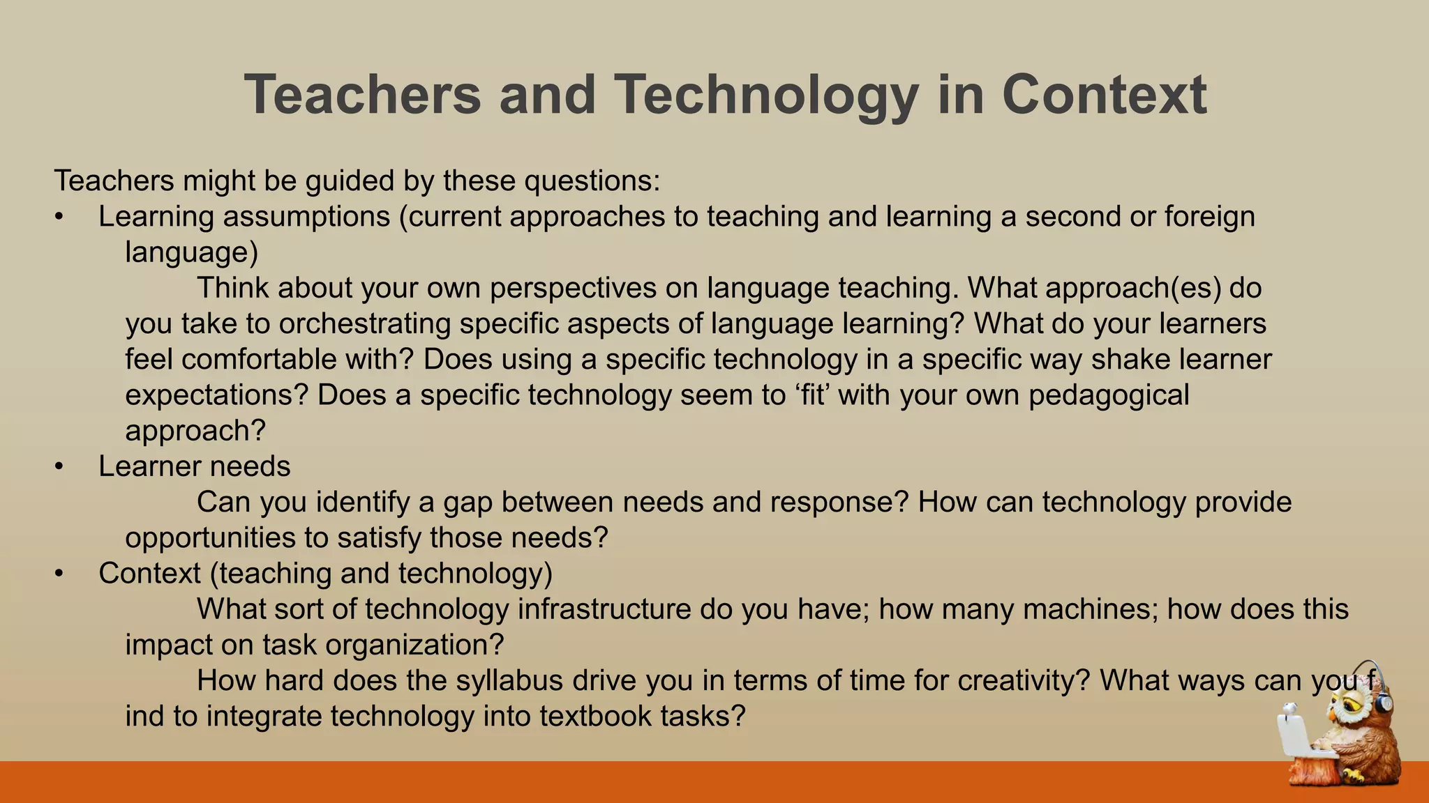 Teachers and Technology in Context
Teachers might be guided by these questions:
• Learning assumptions (current approaches to teaching and learning a second or foreign
language)
Think about your own perspectives on language teaching. What approach(es) do
you take to orchestrating specific aspects of language learning? What do your learners
feel comfortable with? Does using a specific technology in a specific way shake learner
expectations? Does a specific technology seem to „fit‟ with your own pedagogical
approach?
• Learner needs
Can you identify a gap between needs and response? How can technology provide
opportunities to satisfy those needs?
• Context (teaching and technology)
What sort of technology infrastructure do you have; how many machines; how does this
impact on task organization?
How hard does the syllabus drive you in terms of time for creativity? What ways can you f
ind to integrate technology into textbook tasks?
 