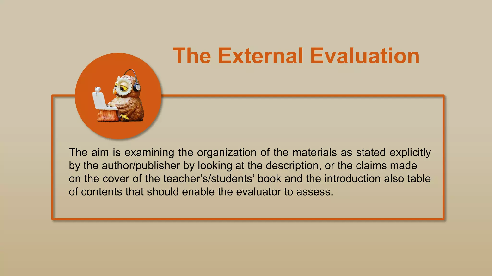 The External Evaluation
The aim is examining the organization of the materials as stated explicitly
by the author/publisher by looking at the description, or the claims made
on the cover of the teacher‟s/students‟ book and the introduction also table
of contents that should enable the evaluator to assess.
 