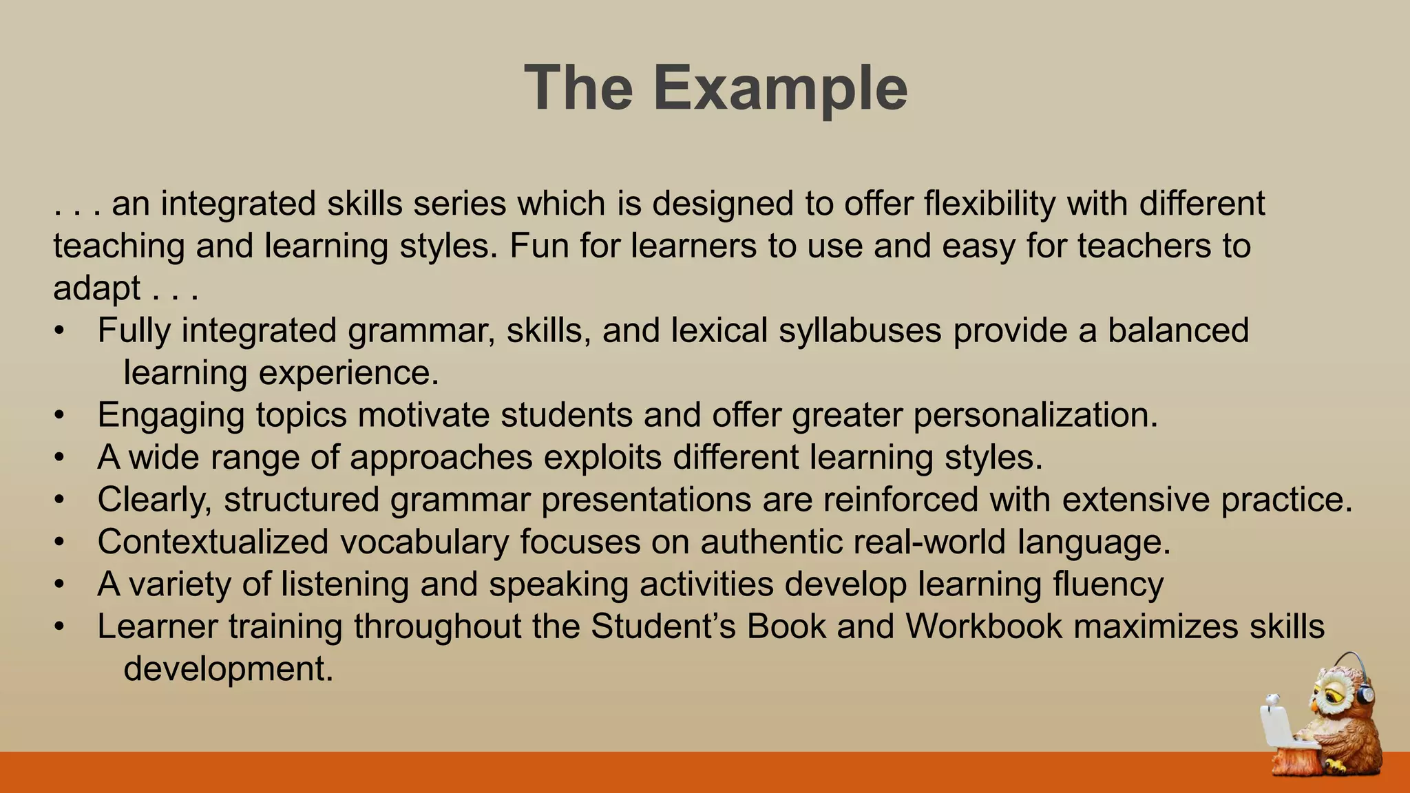 The Example
. . . an integrated skills series which is designed to offer flexibility with different
teaching and learning styles. Fun for learners to use and easy for teachers to
adapt . . .
• Fully integrated grammar, skills, and lexical syllabuses provide a balanced
learning experience.
• Engaging topics motivate students and offer greater personalization.
• A wide range of approaches exploits different learning styles.
• Clearly, structured grammar presentations are reinforced with extensive practice.
• Contextualized vocabulary focuses on authentic real-world language.
• A variety of listening and speaking activities develop learning fluency
• Learner training throughout the Student‟s Book and Workbook maximizes skills
development.
 