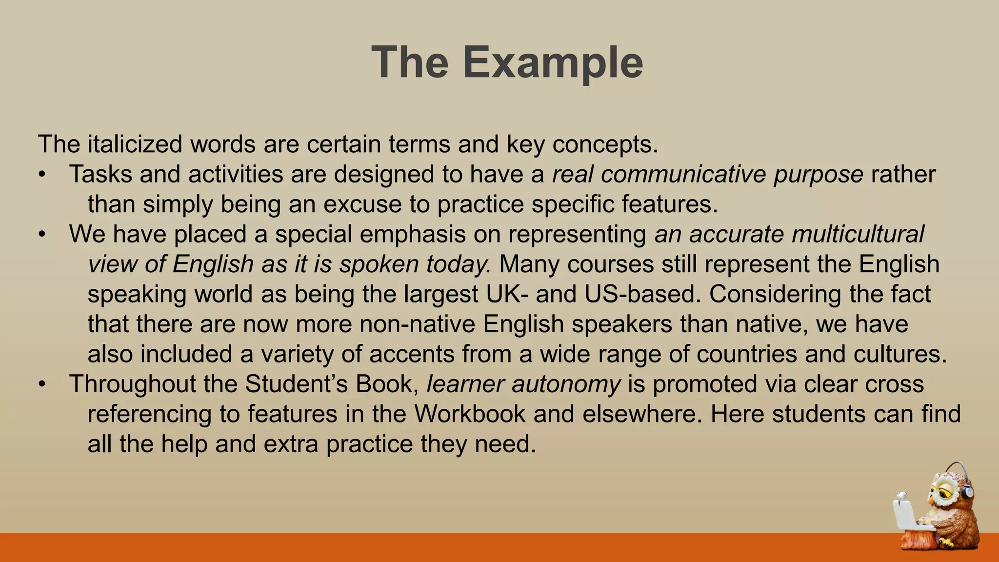 The Example
The italicized words are certain terms and key concepts.
• Tasks and activities are designed to have a real communicative purpose rather
than simply being an excuse to practice specific features.
• We have placed a special emphasis on representing an accurate multicultural
view of English as it is spoken today. Many courses still represent the English
speaking world as being the largest UK- and US-based. Considering the fact
that there are now more non-native English speakers than native, we have
also included a variety of accents from a wide range of countries and cultures.
• Throughout the Student‟s Book, learner autonomy is promoted via clear cross
referencing to features in the Workbook and elsewhere. Here students can find
all the help and extra practice they need.
 