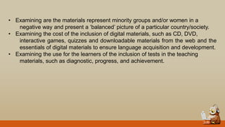 • Examining are the materials represent minority groups and/or women in a
negative way and present a „balanced‟ picture of a particular country/society.
• Examining the cost of the inclusion of digital materials, such as CD, DVD,
interactive games, quizzes and downloadable materials from the web and the
essentials of digital materials to ensure language acquisition and development.
• Examining the use for the learners of the inclusion of tests in the teaching
materials, such as diagnostic, progress, and achievement.
 