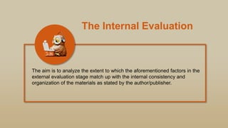 The Internal Evaluation
The aim is to analyze the extent to which the aforementioned factors in the
external evaluation stage match up with the internal consistency and
organization of the materials as stated by the author/publisher.
 