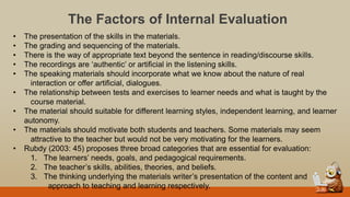 The Factors of Internal Evaluation
• The presentation of the skills in the materials.
• The grading and sequencing of the materials.
• There is the way of appropriate text beyond the sentence in reading/discourse skills.
• The recordings are „authentic‟ or artificial in the listening skills.
• The speaking materials should incorporate what we know about the nature of real
interaction or offer artificial, dialogues.
• The relationship between tests and exercises to learner needs and what is taught by the
course material.
• The material should suitable for different learning styles, independent learning, and learner
autonomy.
• The materials should motivate both students and teachers. Some materials may seem
attractive to the teacher but would not be very motivating for the learners.
• Rubdy (2003: 45) proposes three broad categories that are essential for evaluation:
1. The learners‟ needs, goals, and pedagogical requirements.
2. The teacher‟s skills, abilities, theories, and beliefs.
3. The thinking underlying the materials writer‟s presentation of the content and
approach to teaching and learning respectively.
 