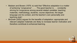 • Madsen and Bowen (1978: ix) said that “Effective adaptation is a matter
of achieving “congruence” . . . . The good teacher is . . . constantly
striving for congruence among several related variables: teaching
materials, methodology, students, course objectives, the target
language and its context, and the teacher‟s own personality and
teaching style”.
• McGrath (2002) argues for the benefits of adaptation: appropriate and
relevant adapted materials are likely to increase learner motivation and
therefore contribute to enhanced learning.
 