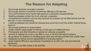 The Reason for Adapting
1. Not enough grammar coverage in general.
2. Not enough practice of grammar of particular difficulty to the learners.
3. The communicative focus means that grammar is presented unsystematically.
4. Reading passages contain too much unknown vocabulary.
5. Comprehension questions are too easy because the answers can be lifted directly from the
text with no real understanding.
6. Listening passages are inauthentic because they sound too much like written material being
read out.
7. Not enough guidance on pronunciation.
8. Subject matter inappropriate for learners of this age and intellectual level.
9. Photographs and other illustrative material not culturally acceptable.
10. Amount of material too much or too little to cover in the time allocated to lessons.
11. No guidance for teachers on handling group work and role-play activities with a large class.
12. Dialogues too formal and not representative of everyday speech.
13. Audio material difficult to use because of problems to do with room size and technical
equipment.
14. Too much or too little variety in the activities.
 