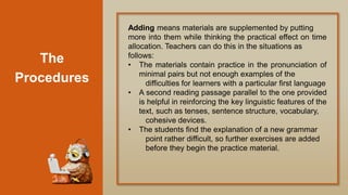 The
Procedures
Adding means materials are supplemented by putting
more into them while thinking the practical effect on time
allocation. Teachers can do this in the situations as
follows:
• The materials contain practice in the pronunciation of
minimal pairs but not enough examples of the
difficulties for learners with a particular first language
• A second reading passage parallel to the one provided
is helpful in reinforcing the key linguistic features of the
text, such as tenses, sentence structure, vocabulary,
cohesive devices.
• The students find the explanation of a new grammar
point rather difficult, so further exercises are added
before they begin the practice material.
 